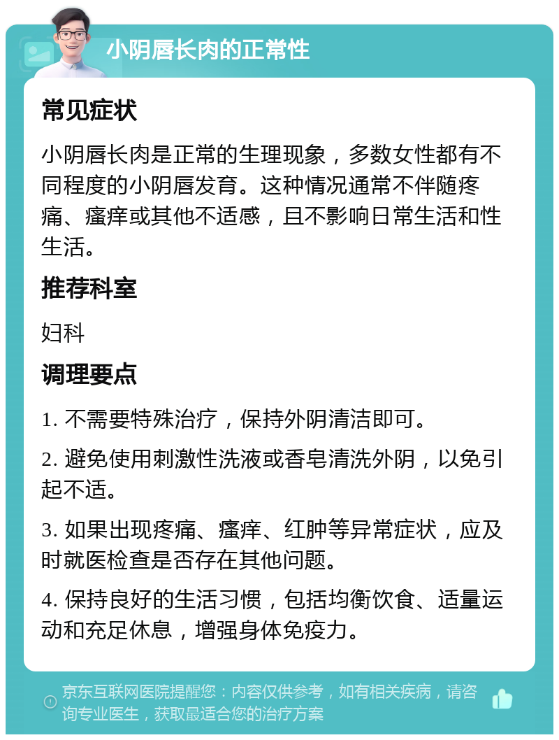 小阴唇长肉的正常性 常见症状 小阴唇长肉是正常的生理现象，多数女性都有不同程度的小阴唇发育。这种情况通常不伴随疼痛、瘙痒或其他不适感，且不影响日常生活和性生活。 推荐科室 妇科 调理要点 1. 不需要特殊治疗，保持外阴清洁即可。 2. 避免使用刺激性洗液或香皂清洗外阴，以免引起不适。 3. 如果出现疼痛、瘙痒、红肿等异常症状，应及时就医检查是否存在其他问题。 4. 保持良好的生活习惯，包括均衡饮食、适量运动和充足休息，增强身体免疫力。