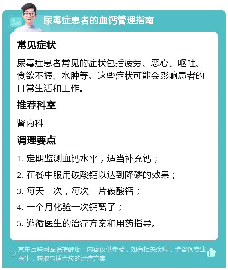 尿毒症患者的血钙管理指南 常见症状 尿毒症患者常见的症状包括疲劳、恶心、呕吐、食欲不振、水肿等。这些症状可能会影响患者的日常生活和工作。 推荐科室 肾内科 调理要点 1. 定期监测血钙水平，适当补充钙； 2. 在餐中服用碳酸钙以达到降磷的效果； 3. 每天三次，每次三片碳酸钙； 4. 一个月化验一次钙离子； 5. 遵循医生的治疗方案和用药指导。