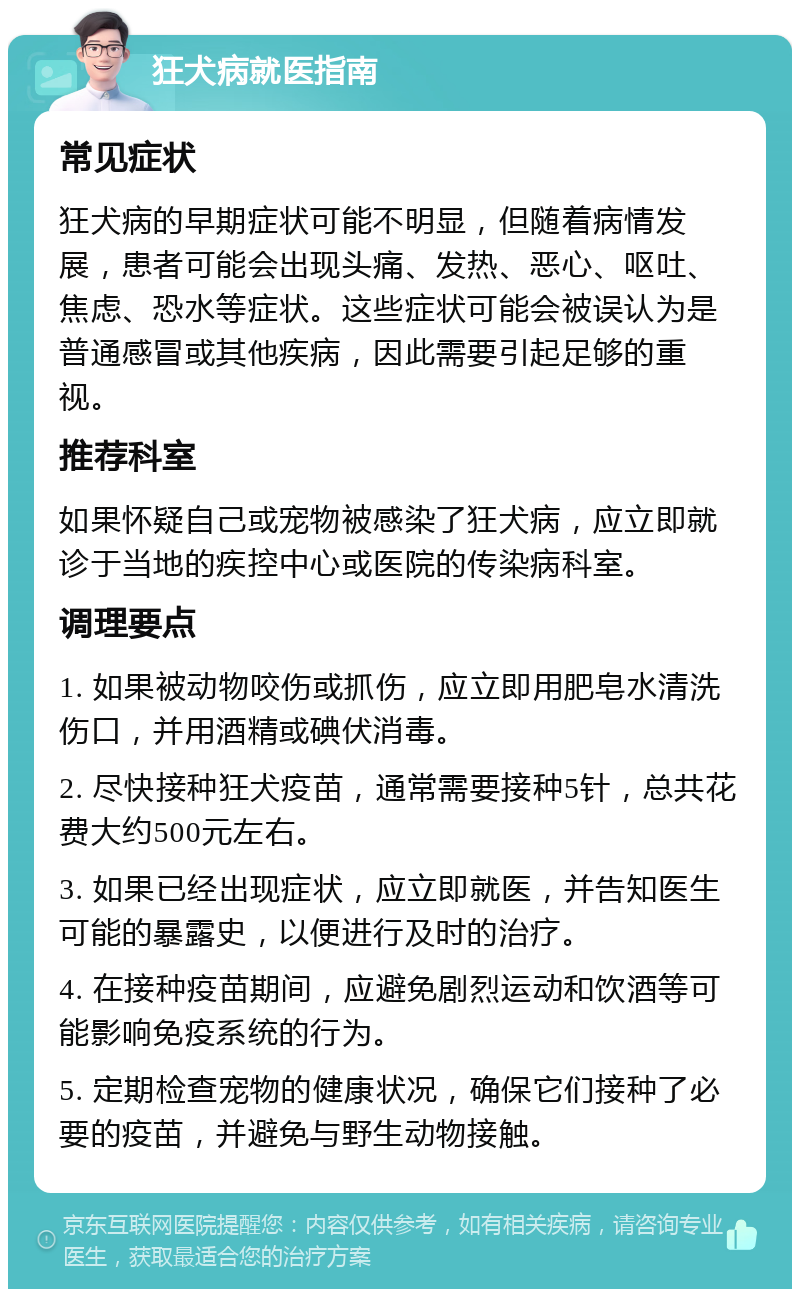 狂犬病就医指南 常见症状 狂犬病的早期症状可能不明显，但随着病情发展，患者可能会出现头痛、发热、恶心、呕吐、焦虑、恐水等症状。这些症状可能会被误认为是普通感冒或其他疾病，因此需要引起足够的重视。 推荐科室 如果怀疑自己或宠物被感染了狂犬病，应立即就诊于当地的疾控中心或医院的传染病科室。 调理要点 1. 如果被动物咬伤或抓伤，应立即用肥皂水清洗伤口，并用酒精或碘伏消毒。 2. 尽快接种狂犬疫苗，通常需要接种5针，总共花费大约500元左右。 3. 如果已经出现症状，应立即就医，并告知医生可能的暴露史，以便进行及时的治疗。 4. 在接种疫苗期间，应避免剧烈运动和饮酒等可能影响免疫系统的行为。 5. 定期检查宠物的健康状况，确保它们接种了必要的疫苗，并避免与野生动物接触。