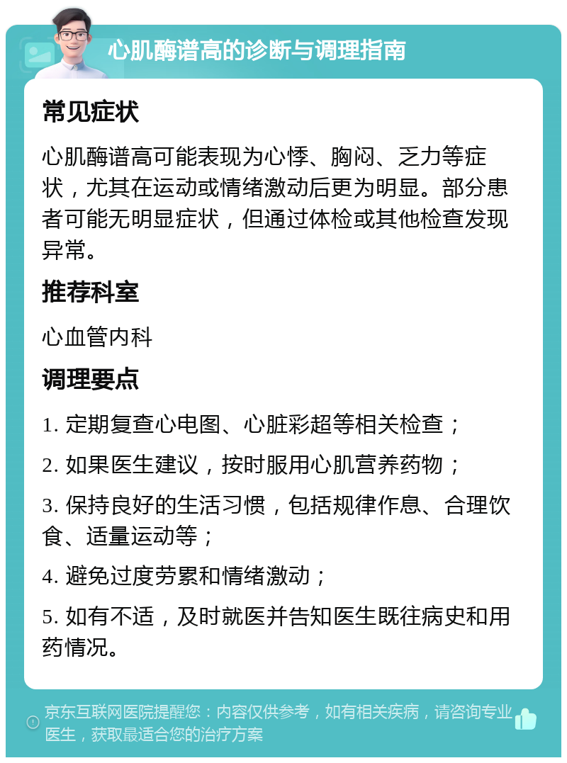 心肌酶谱高的诊断与调理指南 常见症状 心肌酶谱高可能表现为心悸、胸闷、乏力等症状，尤其在运动或情绪激动后更为明显。部分患者可能无明显症状，但通过体检或其他检查发现异常。 推荐科室 心血管内科 调理要点 1. 定期复查心电图、心脏彩超等相关检查； 2. 如果医生建议，按时服用心肌营养药物； 3. 保持良好的生活习惯，包括规律作息、合理饮食、适量运动等； 4. 避免过度劳累和情绪激动； 5. 如有不适，及时就医并告知医生既往病史和用药情况。