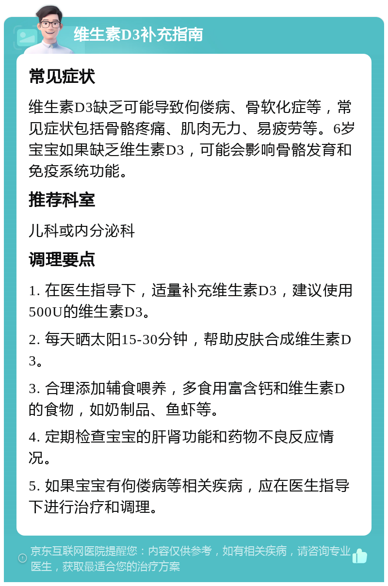 维生素D3补充指南 常见症状 维生素D3缺乏可能导致佝偻病、骨软化症等，常见症状包括骨骼疼痛、肌肉无力、易疲劳等。6岁宝宝如果缺乏维生素D3，可能会影响骨骼发育和免疫系统功能。 推荐科室 儿科或内分泌科 调理要点 1. 在医生指导下，适量补充维生素D3，建议使用500U的维生素D3。 2. 每天晒太阳15-30分钟，帮助皮肤合成维生素D3。 3. 合理添加辅食喂养，多食用富含钙和维生素D的食物，如奶制品、鱼虾等。 4. 定期检查宝宝的肝肾功能和药物不良反应情况。 5. 如果宝宝有佝偻病等相关疾病，应在医生指导下进行治疗和调理。