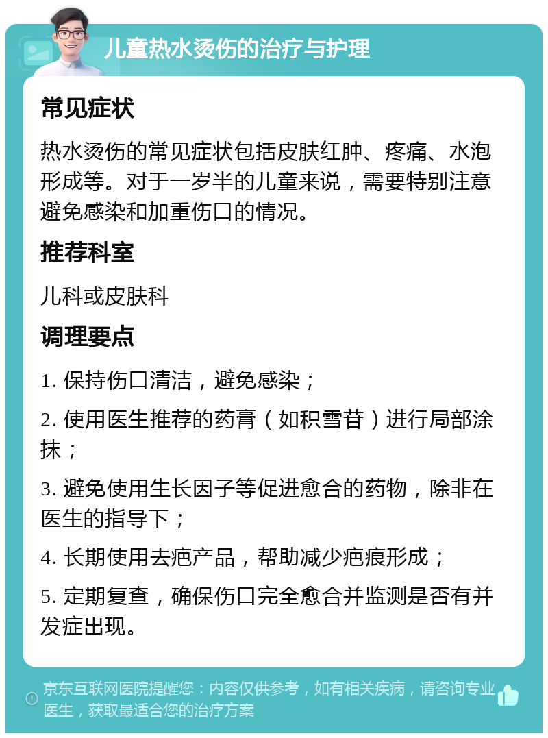 儿童热水烫伤的治疗与护理 常见症状 热水烫伤的常见症状包括皮肤红肿、疼痛、水泡形成等。对于一岁半的儿童来说，需要特别注意避免感染和加重伤口的情况。 推荐科室 儿科或皮肤科 调理要点 1. 保持伤口清洁，避免感染； 2. 使用医生推荐的药膏（如积雪苷）进行局部涂抹； 3. 避免使用生长因子等促进愈合的药物，除非在医生的指导下； 4. 长期使用去疤产品，帮助减少疤痕形成； 5. 定期复查，确保伤口完全愈合并监测是否有并发症出现。