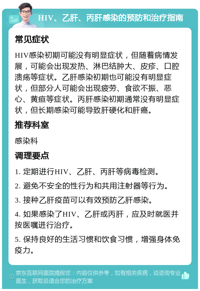 HIV、乙肝、丙肝感染的预防和治疗指南 常见症状 HIV感染初期可能没有明显症状，但随着病情发展，可能会出现发热、淋巴结肿大、皮疹、口腔溃疡等症状。乙肝感染初期也可能没有明显症状，但部分人可能会出现疲劳、食欲不振、恶心、黄疸等症状。丙肝感染初期通常没有明显症状，但长期感染可能导致肝硬化和肝癌。 推荐科室 感染科 调理要点 1. 定期进行HIV、乙肝、丙肝等病毒检测。 2. 避免不安全的性行为和共用注射器等行为。 3. 接种乙肝疫苗可以有效预防乙肝感染。 4. 如果感染了HIV、乙肝或丙肝，应及时就医并按医嘱进行治疗。 5. 保持良好的生活习惯和饮食习惯，增强身体免疫力。