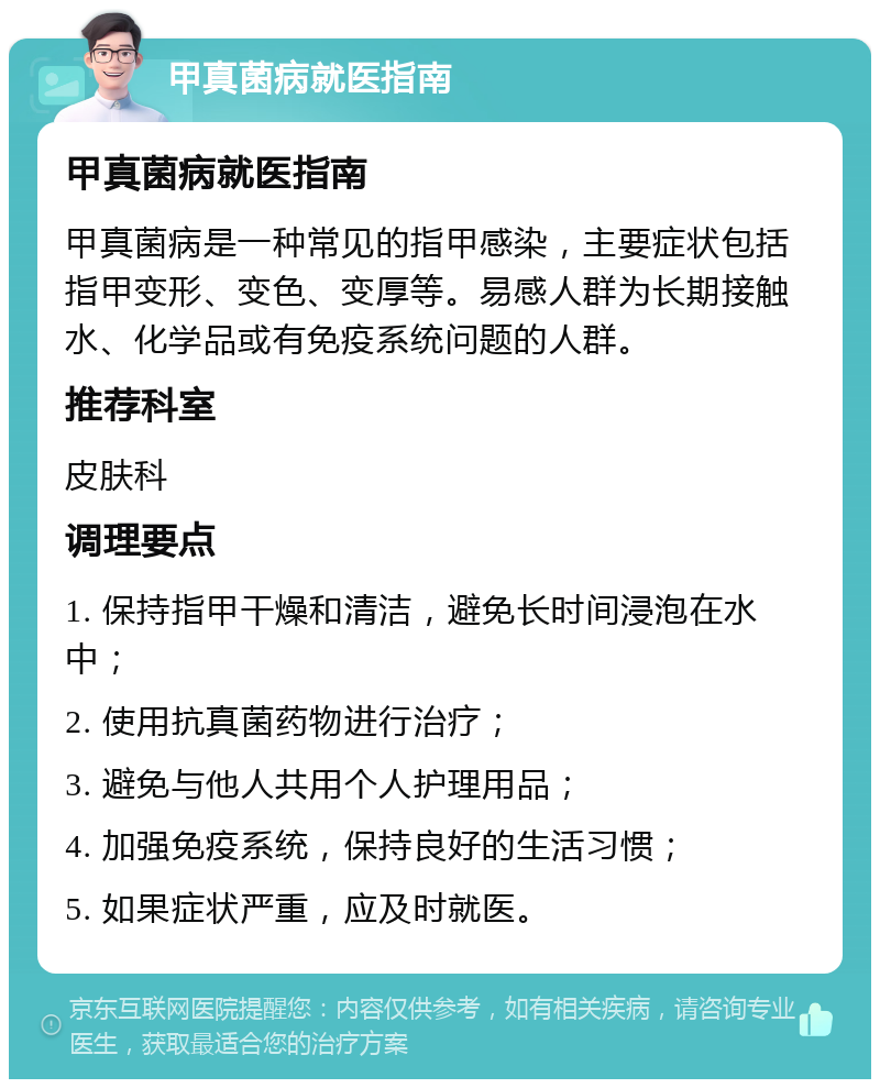 甲真菌病就医指南 甲真菌病就医指南 甲真菌病是一种常见的指甲感染，主要症状包括指甲变形、变色、变厚等。易感人群为长期接触水、化学品或有免疫系统问题的人群。 推荐科室 皮肤科 调理要点 1. 保持指甲干燥和清洁，避免长时间浸泡在水中； 2. 使用抗真菌药物进行治疗； 3. 避免与他人共用个人护理用品； 4. 加强免疫系统，保持良好的生活习惯； 5. 如果症状严重，应及时就医。