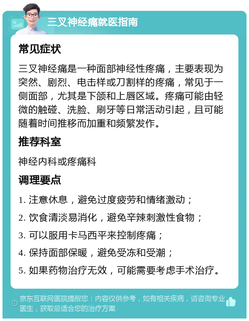 三叉神经痛就医指南 常见症状 三叉神经痛是一种面部神经性疼痛，主要表现为突然、剧烈、电击样或刀割样的疼痛，常见于一侧面部，尤其是下颌和上唇区域。疼痛可能由轻微的触碰、洗脸、刷牙等日常活动引起，且可能随着时间推移而加重和频繁发作。 推荐科室 神经内科或疼痛科 调理要点 1. 注意休息，避免过度疲劳和情绪激动； 2. 饮食清淡易消化，避免辛辣刺激性食物； 3. 可以服用卡马西平来控制疼痛； 4. 保持面部保暖，避免受冻和受潮； 5. 如果药物治疗无效，可能需要考虑手术治疗。