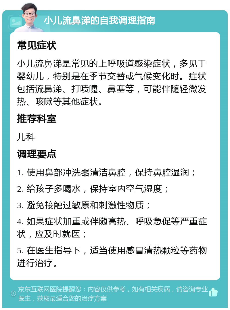 小儿流鼻涕的自我调理指南 常见症状 小儿流鼻涕是常见的上呼吸道感染症状，多见于婴幼儿，特别是在季节交替或气候变化时。症状包括流鼻涕、打喷嚏、鼻塞等，可能伴随轻微发热、咳嗽等其他症状。 推荐科室 儿科 调理要点 1. 使用鼻部冲洗器清洁鼻腔，保持鼻腔湿润； 2. 给孩子多喝水，保持室内空气湿度； 3. 避免接触过敏原和刺激性物质； 4. 如果症状加重或伴随高热、呼吸急促等严重症状，应及时就医； 5. 在医生指导下，适当使用感冒清热颗粒等药物进行治疗。