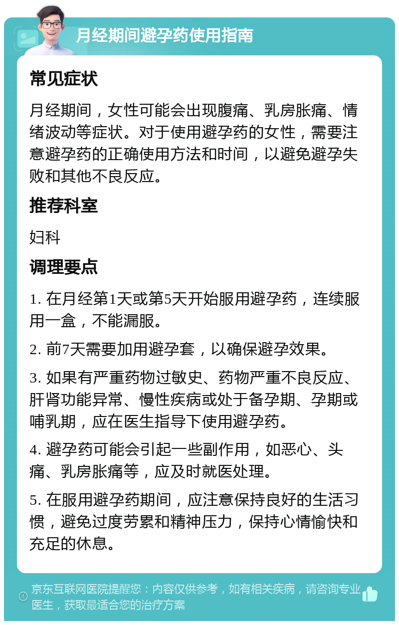 月经期间避孕药使用指南 常见症状 月经期间，女性可能会出现腹痛、乳房胀痛、情绪波动等症状。对于使用避孕药的女性，需要注意避孕药的正确使用方法和时间，以避免避孕失败和其他不良反应。 推荐科室 妇科 调理要点 1. 在月经第1天或第5天开始服用避孕药，连续服用一盒，不能漏服。 2. 前7天需要加用避孕套，以确保避孕效果。 3. 如果有严重药物过敏史、药物严重不良反应、肝肾功能异常、慢性疾病或处于备孕期、孕期或哺乳期，应在医生指导下使用避孕药。 4. 避孕药可能会引起一些副作用，如恶心、头痛、乳房胀痛等，应及时就医处理。 5. 在服用避孕药期间，应注意保持良好的生活习惯，避免过度劳累和精神压力，保持心情愉快和充足的休息。