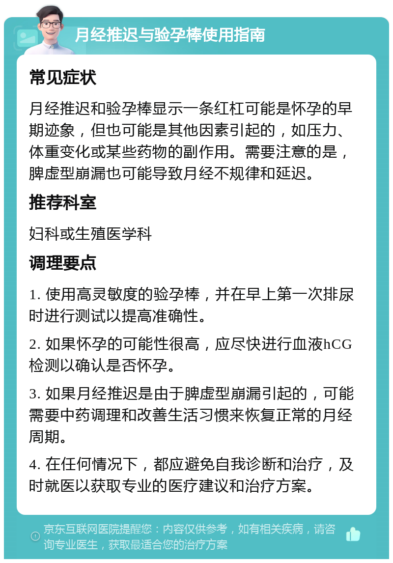 月经推迟与验孕棒使用指南 常见症状 月经推迟和验孕棒显示一条红杠可能是怀孕的早期迹象，但也可能是其他因素引起的，如压力、体重变化或某些药物的副作用。需要注意的是，脾虚型崩漏也可能导致月经不规律和延迟。 推荐科室 妇科或生殖医学科 调理要点 1. 使用高灵敏度的验孕棒，并在早上第一次排尿时进行测试以提高准确性。 2. 如果怀孕的可能性很高，应尽快进行血液hCG检测以确认是否怀孕。 3. 如果月经推迟是由于脾虚型崩漏引起的，可能需要中药调理和改善生活习惯来恢复正常的月经周期。 4. 在任何情况下，都应避免自我诊断和治疗，及时就医以获取专业的医疗建议和治疗方案。