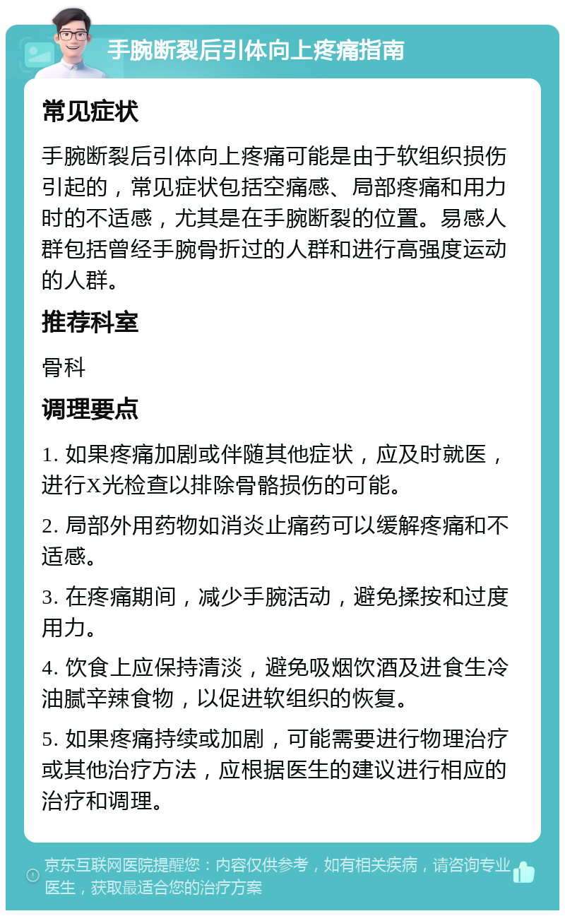 手腕断裂后引体向上疼痛指南 常见症状 手腕断裂后引体向上疼痛可能是由于软组织损伤引起的，常见症状包括空痛感、局部疼痛和用力时的不适感，尤其是在手腕断裂的位置。易感人群包括曾经手腕骨折过的人群和进行高强度运动的人群。 推荐科室 骨科 调理要点 1. 如果疼痛加剧或伴随其他症状，应及时就医，进行X光检查以排除骨骼损伤的可能。 2. 局部外用药物如消炎止痛药可以缓解疼痛和不适感。 3. 在疼痛期间，减少手腕活动，避免揉按和过度用力。 4. 饮食上应保持清淡，避免吸烟饮酒及进食生冷油腻辛辣食物，以促进软组织的恢复。 5. 如果疼痛持续或加剧，可能需要进行物理治疗或其他治疗方法，应根据医生的建议进行相应的治疗和调理。