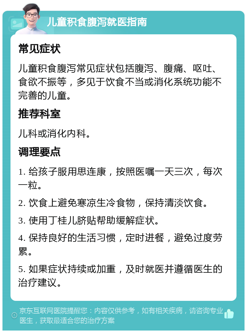 儿童积食腹泻就医指南 常见症状 儿童积食腹泻常见症状包括腹泻、腹痛、呕吐、食欲不振等，多见于饮食不当或消化系统功能不完善的儿童。 推荐科室 儿科或消化内科。 调理要点 1. 给孩子服用思连康，按照医嘱一天三次，每次一粒。 2. 饮食上避免寒凉生冷食物，保持清淡饮食。 3. 使用丁桂儿脐贴帮助缓解症状。 4. 保持良好的生活习惯，定时进餐，避免过度劳累。 5. 如果症状持续或加重，及时就医并遵循医生的治疗建议。