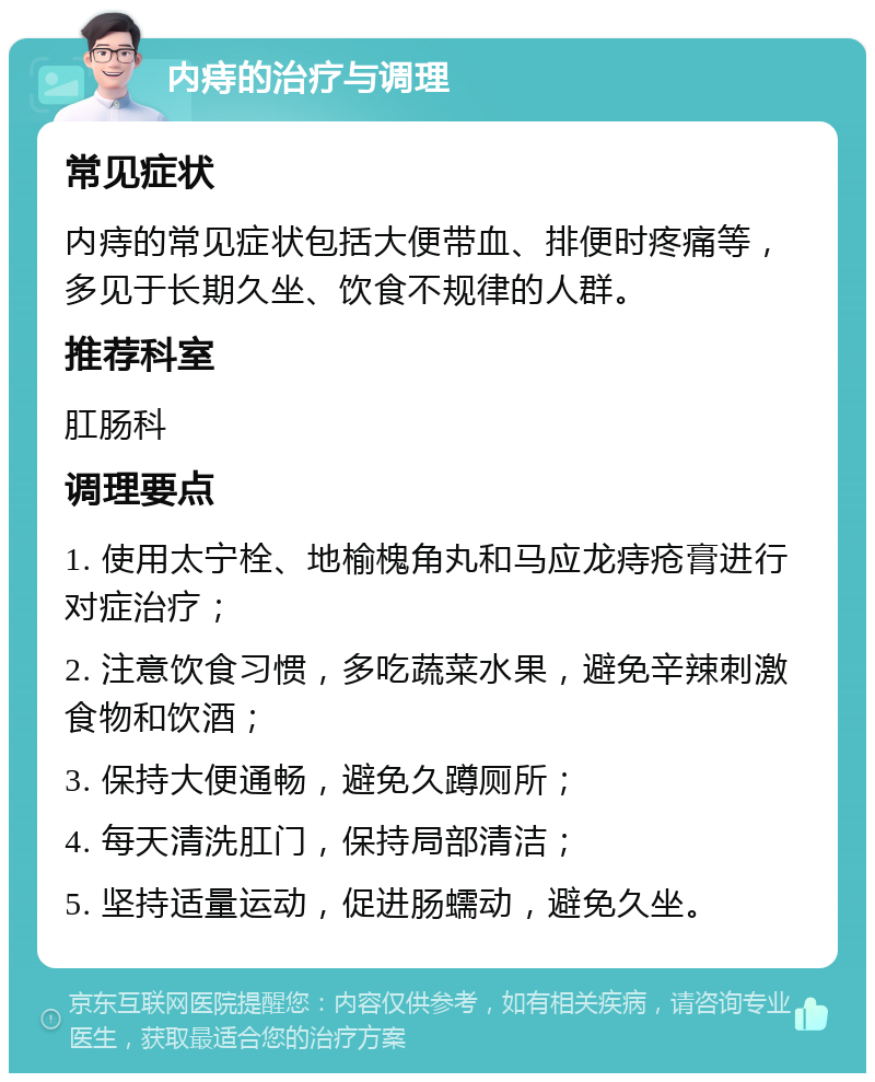 内痔的治疗与调理 常见症状 内痔的常见症状包括大便带血、排便时疼痛等，多见于长期久坐、饮食不规律的人群。 推荐科室 肛肠科 调理要点 1. 使用太宁栓、地榆槐角丸和马应龙痔疮膏进行对症治疗； 2. 注意饮食习惯，多吃蔬菜水果，避免辛辣刺激食物和饮酒； 3. 保持大便通畅，避免久蹲厕所； 4. 每天清洗肛门，保持局部清洁； 5. 坚持适量运动，促进肠蠕动，避免久坐。