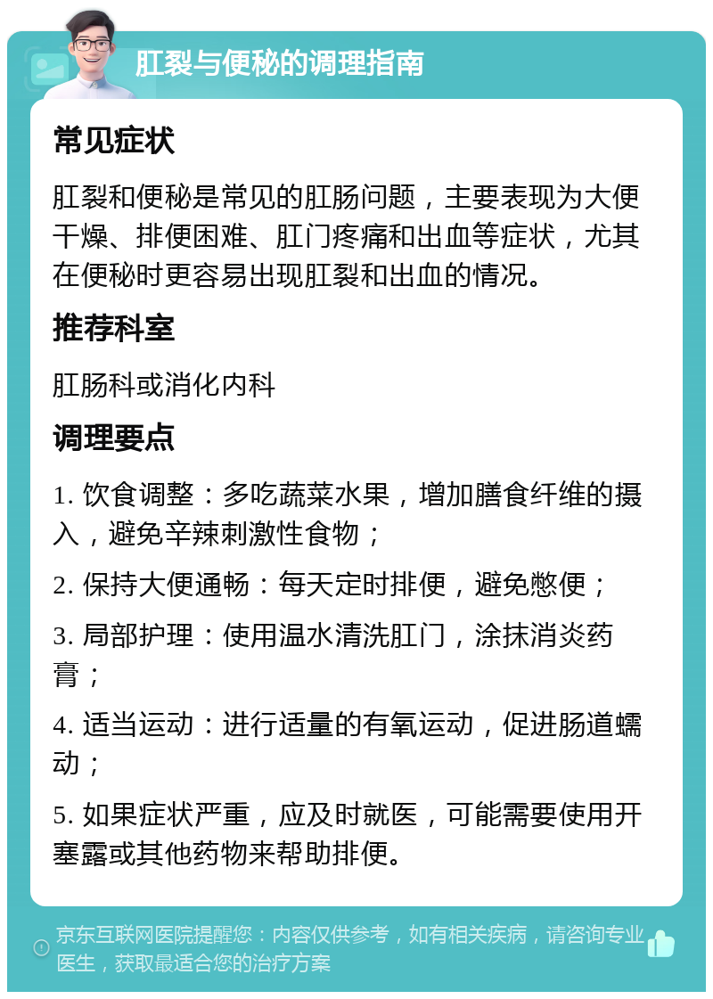 肛裂与便秘的调理指南 常见症状 肛裂和便秘是常见的肛肠问题，主要表现为大便干燥、排便困难、肛门疼痛和出血等症状，尤其在便秘时更容易出现肛裂和出血的情况。 推荐科室 肛肠科或消化内科 调理要点 1. 饮食调整：多吃蔬菜水果，增加膳食纤维的摄入，避免辛辣刺激性食物； 2. 保持大便通畅：每天定时排便，避免憋便； 3. 局部护理：使用温水清洗肛门，涂抹消炎药膏； 4. 适当运动：进行适量的有氧运动，促进肠道蠕动； 5. 如果症状严重，应及时就医，可能需要使用开塞露或其他药物来帮助排便。