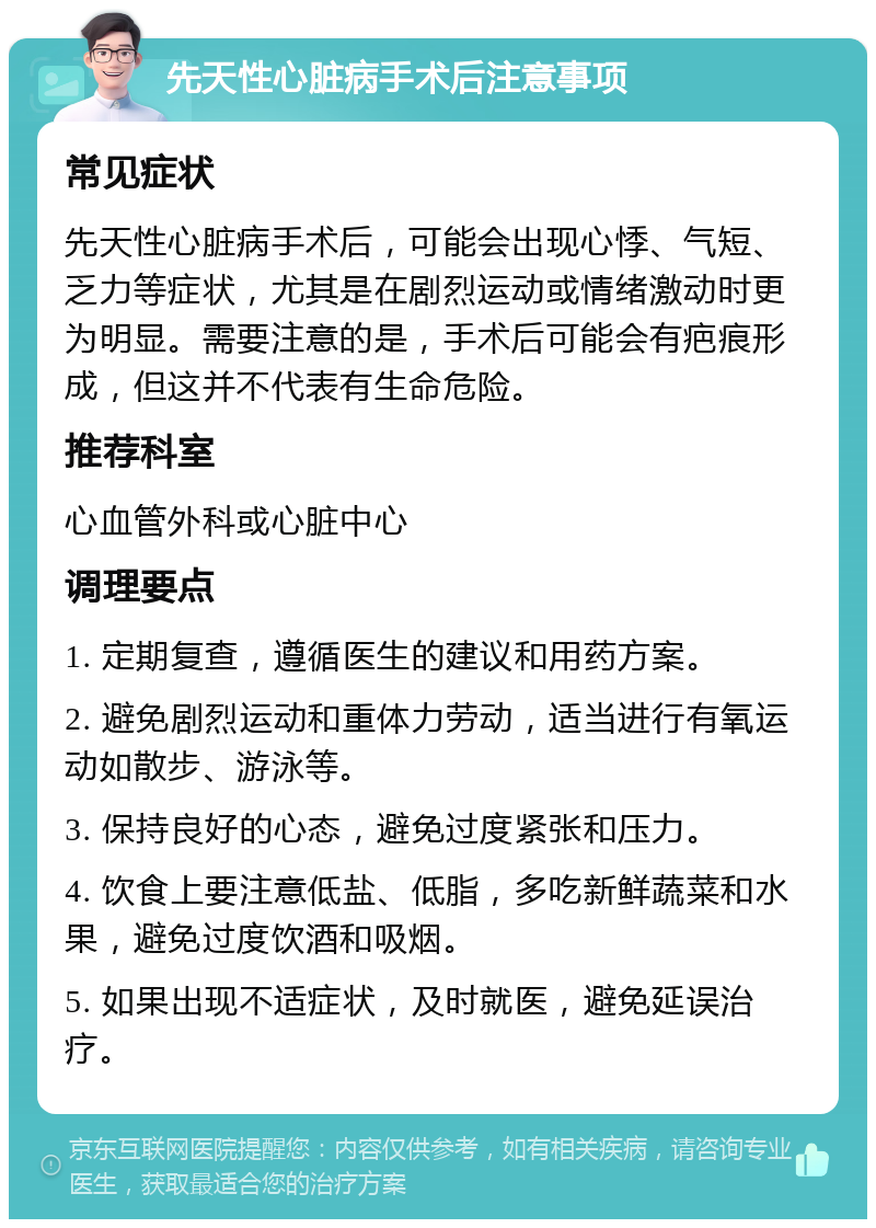 先天性心脏病手术后注意事项 常见症状 先天性心脏病手术后，可能会出现心悸、气短、乏力等症状，尤其是在剧烈运动或情绪激动时更为明显。需要注意的是，手术后可能会有疤痕形成，但这并不代表有生命危险。 推荐科室 心血管外科或心脏中心 调理要点 1. 定期复查，遵循医生的建议和用药方案。 2. 避免剧烈运动和重体力劳动，适当进行有氧运动如散步、游泳等。 3. 保持良好的心态，避免过度紧张和压力。 4. 饮食上要注意低盐、低脂，多吃新鲜蔬菜和水果，避免过度饮酒和吸烟。 5. 如果出现不适症状，及时就医，避免延误治疗。