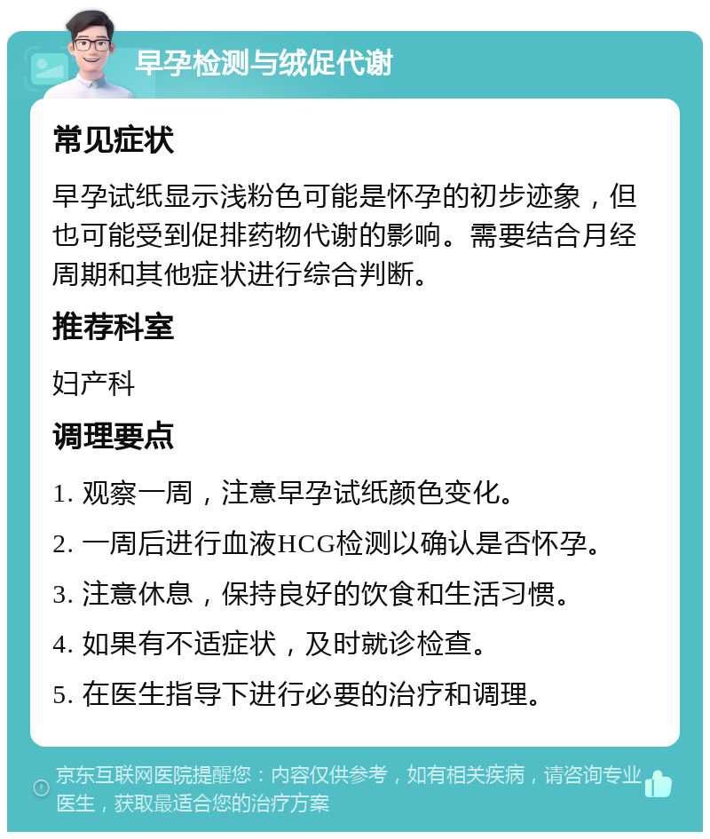 早孕检测与绒促代谢 常见症状 早孕试纸显示浅粉色可能是怀孕的初步迹象，但也可能受到促排药物代谢的影响。需要结合月经周期和其他症状进行综合判断。 推荐科室 妇产科 调理要点 1. 观察一周，注意早孕试纸颜色变化。 2. 一周后进行血液HCG检测以确认是否怀孕。 3. 注意休息，保持良好的饮食和生活习惯。 4. 如果有不适症状，及时就诊检查。 5. 在医生指导下进行必要的治疗和调理。