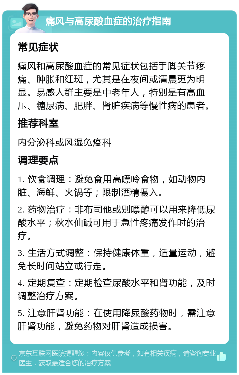 痛风与高尿酸血症的治疗指南 常见症状 痛风和高尿酸血症的常见症状包括手脚关节疼痛、肿胀和红斑，尤其是在夜间或清晨更为明显。易感人群主要是中老年人，特别是有高血压、糖尿病、肥胖、肾脏疾病等慢性病的患者。 推荐科室 内分泌科或风湿免疫科 调理要点 1. 饮食调理：避免食用高嘌呤食物，如动物内脏、海鲜、火锅等；限制酒精摄入。 2. 药物治疗：非布司他或别嘌醇可以用来降低尿酸水平；秋水仙碱可用于急性疼痛发作时的治疗。 3. 生活方式调整：保持健康体重，适量运动，避免长时间站立或行走。 4. 定期复查：定期检查尿酸水平和肾功能，及时调整治疗方案。 5. 注意肝肾功能：在使用降尿酸药物时，需注意肝肾功能，避免药物对肝肾造成损害。