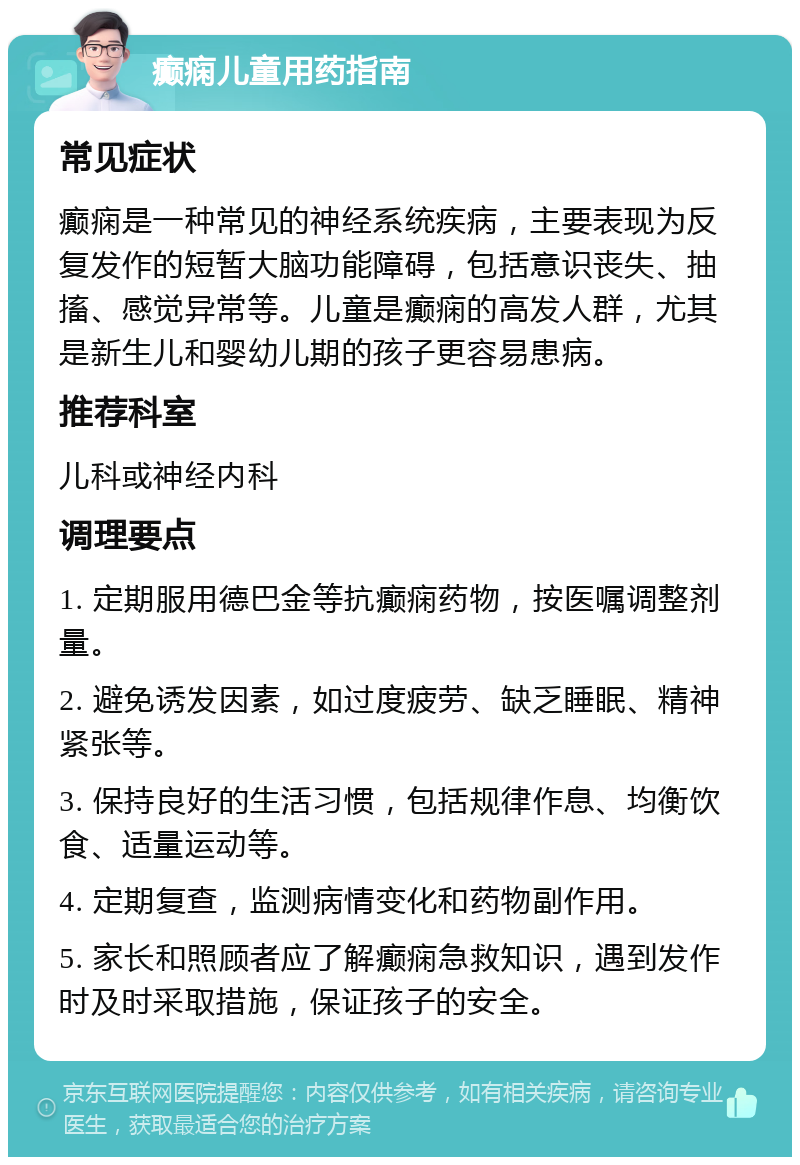 癫痫儿童用药指南 常见症状 癫痫是一种常见的神经系统疾病，主要表现为反复发作的短暂大脑功能障碍，包括意识丧失、抽搐、感觉异常等。儿童是癫痫的高发人群，尤其是新生儿和婴幼儿期的孩子更容易患病。 推荐科室 儿科或神经内科 调理要点 1. 定期服用德巴金等抗癫痫药物，按医嘱调整剂量。 2. 避免诱发因素，如过度疲劳、缺乏睡眠、精神紧张等。 3. 保持良好的生活习惯，包括规律作息、均衡饮食、适量运动等。 4. 定期复查，监测病情变化和药物副作用。 5. 家长和照顾者应了解癫痫急救知识，遇到发作时及时采取措施，保证孩子的安全。