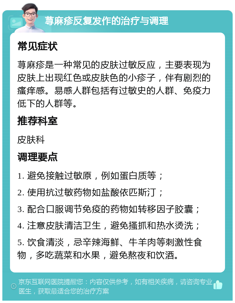 荨麻疹反复发作的治疗与调理 常见症状 荨麻疹是一种常见的皮肤过敏反应，主要表现为皮肤上出现红色或皮肤色的小疹子，伴有剧烈的瘙痒感。易感人群包括有过敏史的人群、免疫力低下的人群等。 推荐科室 皮肤科 调理要点 1. 避免接触过敏原，例如蛋白质等； 2. 使用抗过敏药物如盐酸依匹斯汀； 3. 配合口服调节免疫的药物如转移因子胶囊； 4. 注意皮肤清洁卫生，避免搔抓和热水烫洗； 5. 饮食清淡，忌辛辣海鲜、牛羊肉等刺激性食物，多吃蔬菜和水果，避免熬夜和饮酒。