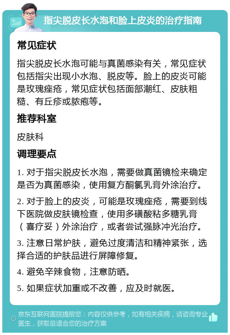 指尖脱皮长水泡和脸上皮炎的治疗指南 常见症状 指尖脱皮长水泡可能与真菌感染有关，常见症状包括指尖出现小水泡、脱皮等。脸上的皮炎可能是玫瑰痤疮，常见症状包括面部潮红、皮肤粗糙、有丘疹或脓疱等。 推荐科室 皮肤科 调理要点 1. 对于指尖脱皮长水泡，需要做真菌镜检来确定是否为真菌感染，使用复方酮氯乳膏外涂治疗。 2. 对于脸上的皮炎，可能是玫瑰痤疮，需要到线下医院做皮肤镜检查，使用多磺酸粘多糖乳膏（喜疗妥）外涂治疗，或者尝试强脉冲光治疗。 3. 注意日常护肤，避免过度清洁和精神紧张，选择合适的护肤品进行屏障修复。 4. 避免辛辣食物，注意防晒。 5. 如果症状加重或不改善，应及时就医。