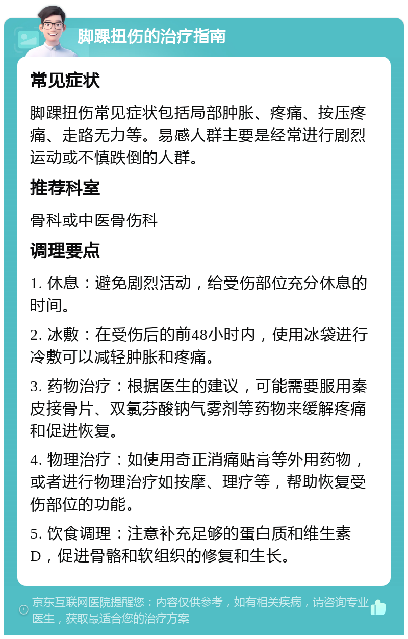 脚踝扭伤的治疗指南 常见症状 脚踝扭伤常见症状包括局部肿胀、疼痛、按压疼痛、走路无力等。易感人群主要是经常进行剧烈运动或不慎跌倒的人群。 推荐科室 骨科或中医骨伤科 调理要点 1. 休息：避免剧烈活动，给受伤部位充分休息的时间。 2. 冰敷：在受伤后的前48小时内，使用冰袋进行冷敷可以减轻肿胀和疼痛。 3. 药物治疗：根据医生的建议，可能需要服用秦皮接骨片、双氯芬酸钠气雾剂等药物来缓解疼痛和促进恢复。 4. 物理治疗：如使用奇正消痛贴膏等外用药物，或者进行物理治疗如按摩、理疗等，帮助恢复受伤部位的功能。 5. 饮食调理：注意补充足够的蛋白质和维生素D，促进骨骼和软组织的修复和生长。