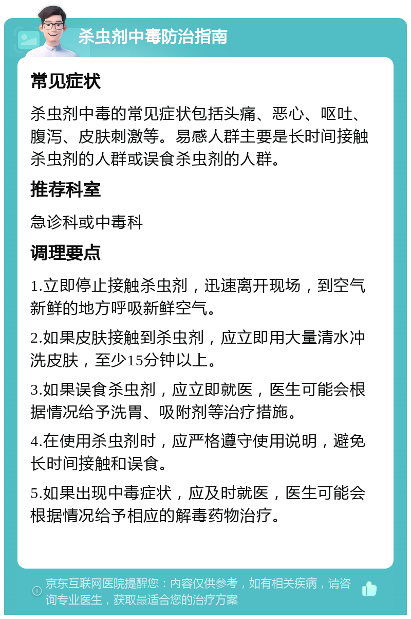 杀虫剂中毒防治指南 常见症状 杀虫剂中毒的常见症状包括头痛、恶心、呕吐、腹泻、皮肤刺激等。易感人群主要是长时间接触杀虫剂的人群或误食杀虫剂的人群。 推荐科室 急诊科或中毒科 调理要点 1.立即停止接触杀虫剂，迅速离开现场，到空气新鲜的地方呼吸新鲜空气。 2.如果皮肤接触到杀虫剂，应立即用大量清水冲洗皮肤，至少15分钟以上。 3.如果误食杀虫剂，应立即就医，医生可能会根据情况给予洗胃、吸附剂等治疗措施。 4.在使用杀虫剂时，应严格遵守使用说明，避免长时间接触和误食。 5.如果出现中毒症状，应及时就医，医生可能会根据情况给予相应的解毒药物治疗。