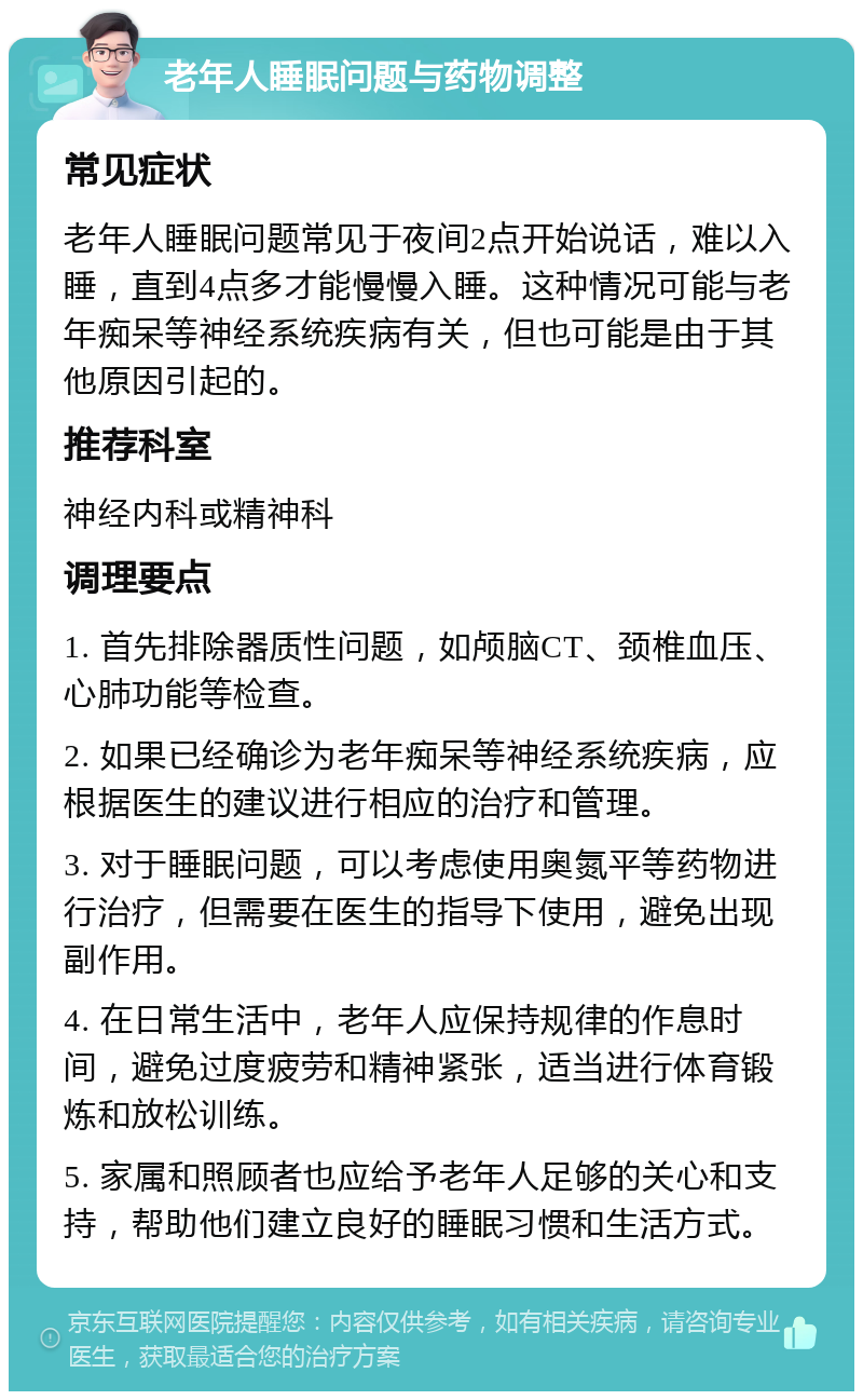 老年人睡眠问题与药物调整 常见症状 老年人睡眠问题常见于夜间2点开始说话，难以入睡，直到4点多才能慢慢入睡。这种情况可能与老年痴呆等神经系统疾病有关，但也可能是由于其他原因引起的。 推荐科室 神经内科或精神科 调理要点 1. 首先排除器质性问题，如颅脑CT、颈椎血压、心肺功能等检查。 2. 如果已经确诊为老年痴呆等神经系统疾病，应根据医生的建议进行相应的治疗和管理。 3. 对于睡眠问题，可以考虑使用奥氮平等药物进行治疗，但需要在医生的指导下使用，避免出现副作用。 4. 在日常生活中，老年人应保持规律的作息时间，避免过度疲劳和精神紧张，适当进行体育锻炼和放松训练。 5. 家属和照顾者也应给予老年人足够的关心和支持，帮助他们建立良好的睡眠习惯和生活方式。