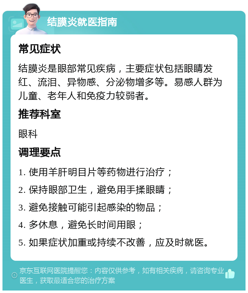 结膜炎就医指南 常见症状 结膜炎是眼部常见疾病，主要症状包括眼睛发红、流泪、异物感、分泌物增多等。易感人群为儿童、老年人和免疫力较弱者。 推荐科室 眼科 调理要点 1. 使用羊肝明目片等药物进行治疗； 2. 保持眼部卫生，避免用手揉眼睛； 3. 避免接触可能引起感染的物品； 4. 多休息，避免长时间用眼； 5. 如果症状加重或持续不改善，应及时就医。