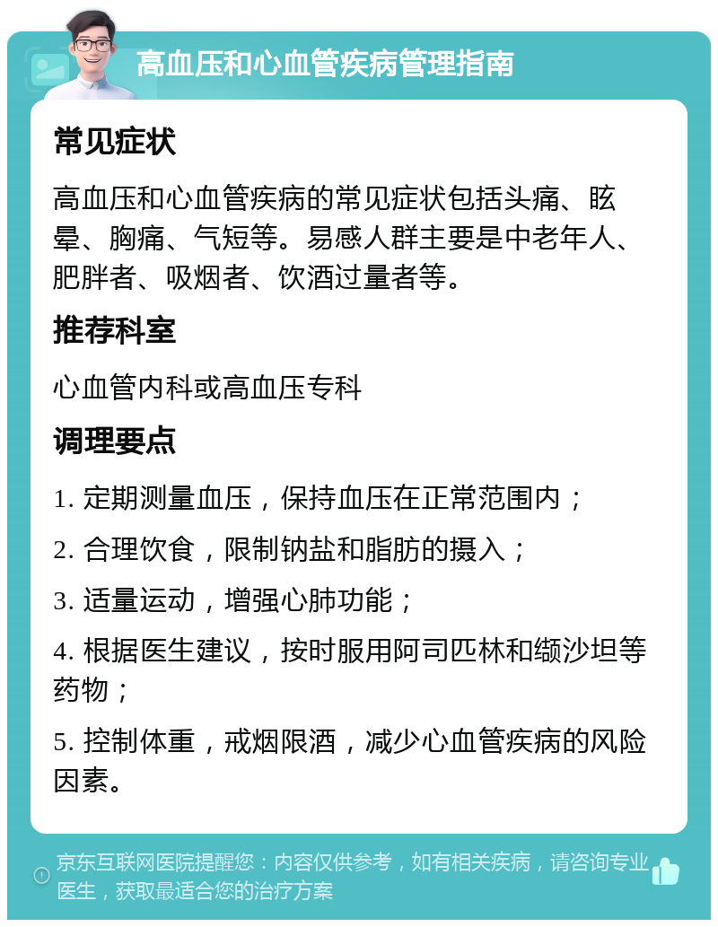 高血压和心血管疾病管理指南 常见症状 高血压和心血管疾病的常见症状包括头痛、眩晕、胸痛、气短等。易感人群主要是中老年人、肥胖者、吸烟者、饮酒过量者等。 推荐科室 心血管内科或高血压专科 调理要点 1. 定期测量血压，保持血压在正常范围内； 2. 合理饮食，限制钠盐和脂肪的摄入； 3. 适量运动，增强心肺功能； 4. 根据医生建议，按时服用阿司匹林和缬沙坦等药物； 5. 控制体重，戒烟限酒，减少心血管疾病的风险因素。