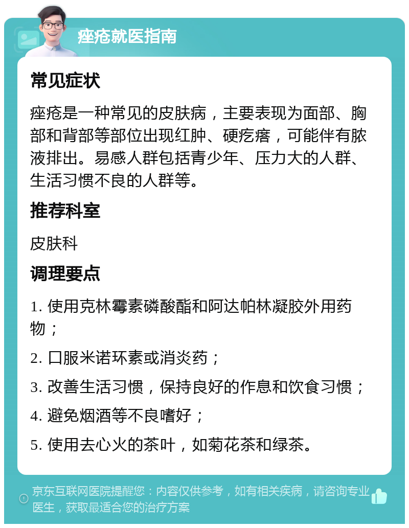 痤疮就医指南 常见症状 痤疮是一种常见的皮肤病，主要表现为面部、胸部和背部等部位出现红肿、硬疙瘩，可能伴有脓液排出。易感人群包括青少年、压力大的人群、生活习惯不良的人群等。 推荐科室 皮肤科 调理要点 1. 使用克林霉素磷酸酯和阿达帕林凝胶外用药物； 2. 口服米诺环素或消炎药； 3. 改善生活习惯，保持良好的作息和饮食习惯； 4. 避免烟酒等不良嗜好； 5. 使用去心火的茶叶，如菊花茶和绿茶。