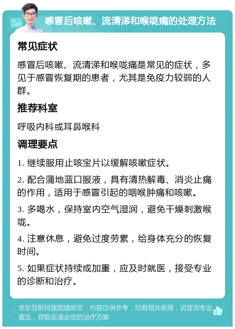 感冒后咳嗽、流清涕和喉咙痛的处理方法 常见症状 感冒后咳嗽、流清涕和喉咙痛是常见的症状，多见于感冒恢复期的患者，尤其是免疫力较弱的人群。 推荐科室 呼吸内科或耳鼻喉科 调理要点 1. 继续服用止咳宝片以缓解咳嗽症状。 2. 配合蒲地蓝口服液，具有清热解毒、消炎止痛的作用，适用于感冒引起的咽喉肿痛和咳嗽。 3. 多喝水，保持室内空气湿润，避免干燥刺激喉咙。 4. 注意休息，避免过度劳累，给身体充分的恢复时间。 5. 如果症状持续或加重，应及时就医，接受专业的诊断和治疗。