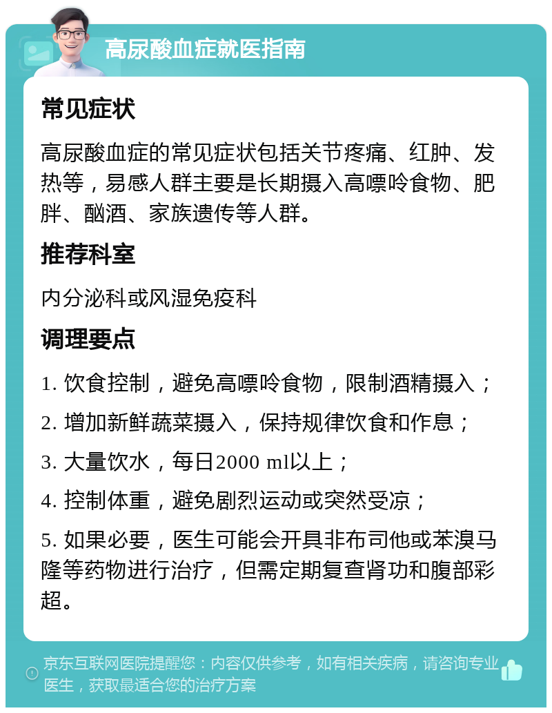 高尿酸血症就医指南 常见症状 高尿酸血症的常见症状包括关节疼痛、红肿、发热等，易感人群主要是长期摄入高嘌呤食物、肥胖、酗酒、家族遗传等人群。 推荐科室 内分泌科或风湿免疫科 调理要点 1. 饮食控制，避免高嘌呤食物，限制酒精摄入； 2. 增加新鲜蔬菜摄入，保持规律饮食和作息； 3. 大量饮水，每日2000 ml以上； 4. 控制体重，避免剧烈运动或突然受凉； 5. 如果必要，医生可能会开具非布司他或苯溴马隆等药物进行治疗，但需定期复查肾功和腹部彩超。