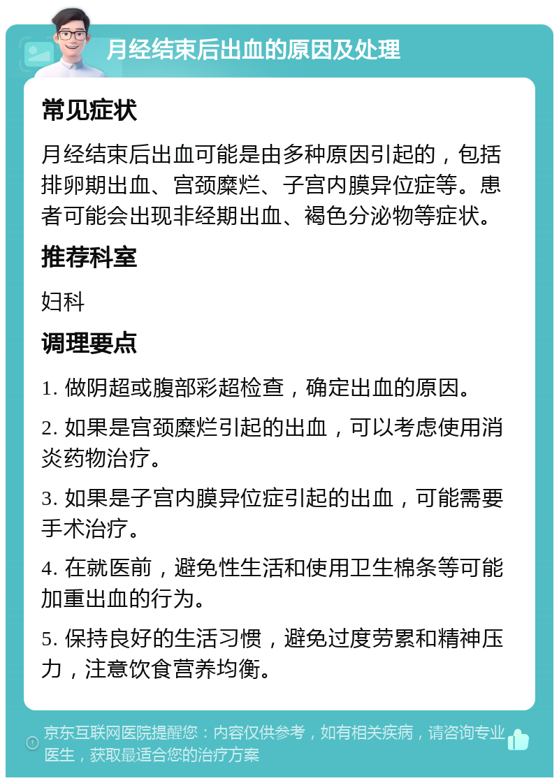 月经结束后出血的原因及处理 常见症状 月经结束后出血可能是由多种原因引起的，包括排卵期出血、宫颈糜烂、子宫内膜异位症等。患者可能会出现非经期出血、褐色分泌物等症状。 推荐科室 妇科 调理要点 1. 做阴超或腹部彩超检查，确定出血的原因。 2. 如果是宫颈糜烂引起的出血，可以考虑使用消炎药物治疗。 3. 如果是子宫内膜异位症引起的出血，可能需要手术治疗。 4. 在就医前，避免性生活和使用卫生棉条等可能加重出血的行为。 5. 保持良好的生活习惯，避免过度劳累和精神压力，注意饮食营养均衡。