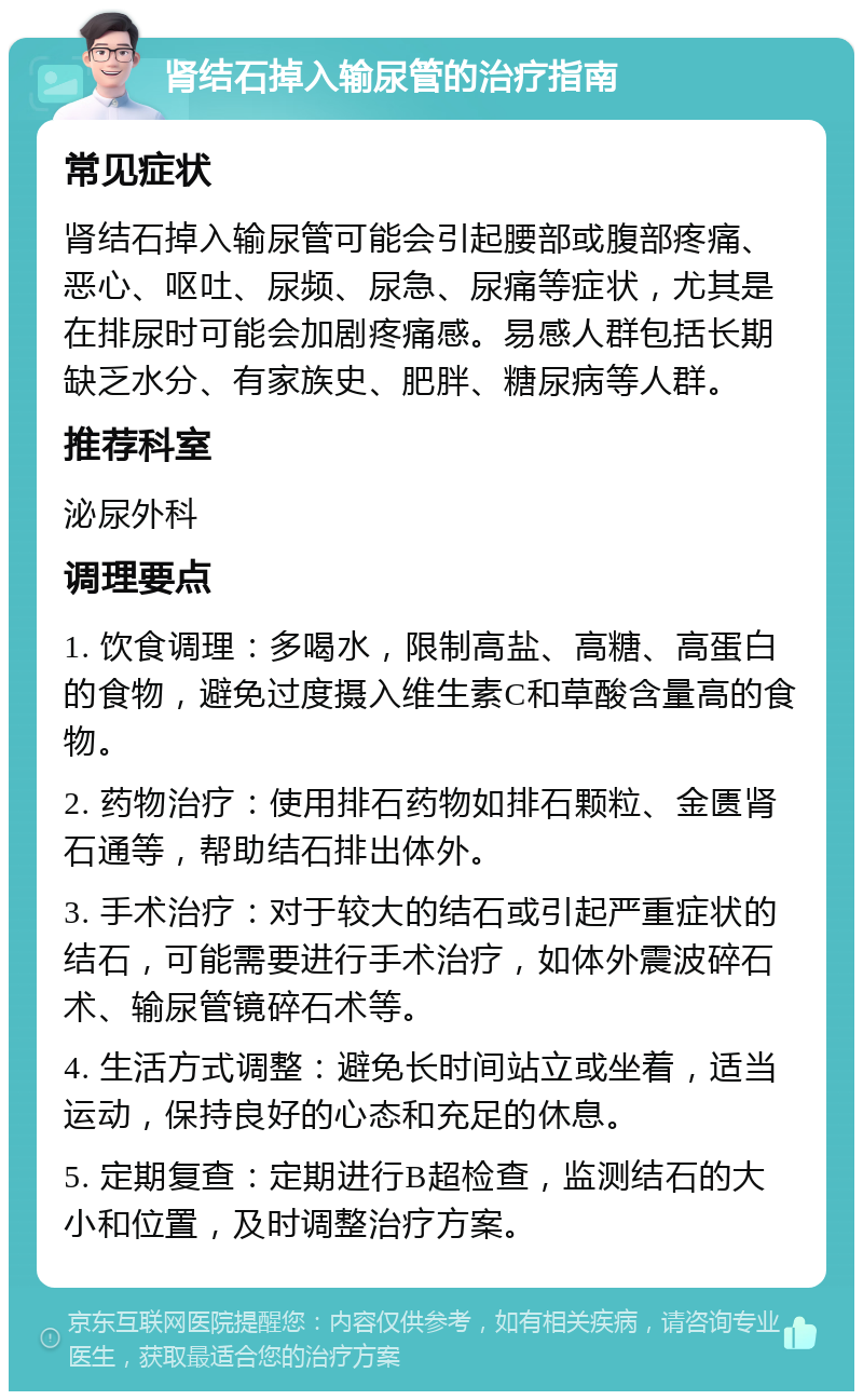 肾结石掉入输尿管的治疗指南 常见症状 肾结石掉入输尿管可能会引起腰部或腹部疼痛、恶心、呕吐、尿频、尿急、尿痛等症状，尤其是在排尿时可能会加剧疼痛感。易感人群包括长期缺乏水分、有家族史、肥胖、糖尿病等人群。 推荐科室 泌尿外科 调理要点 1. 饮食调理：多喝水，限制高盐、高糖、高蛋白的食物，避免过度摄入维生素C和草酸含量高的食物。 2. 药物治疗：使用排石药物如排石颗粒、金匮肾石通等，帮助结石排出体外。 3. 手术治疗：对于较大的结石或引起严重症状的结石，可能需要进行手术治疗，如体外震波碎石术、输尿管镜碎石术等。 4. 生活方式调整：避免长时间站立或坐着，适当运动，保持良好的心态和充足的休息。 5. 定期复查：定期进行B超检查，监测结石的大小和位置，及时调整治疗方案。