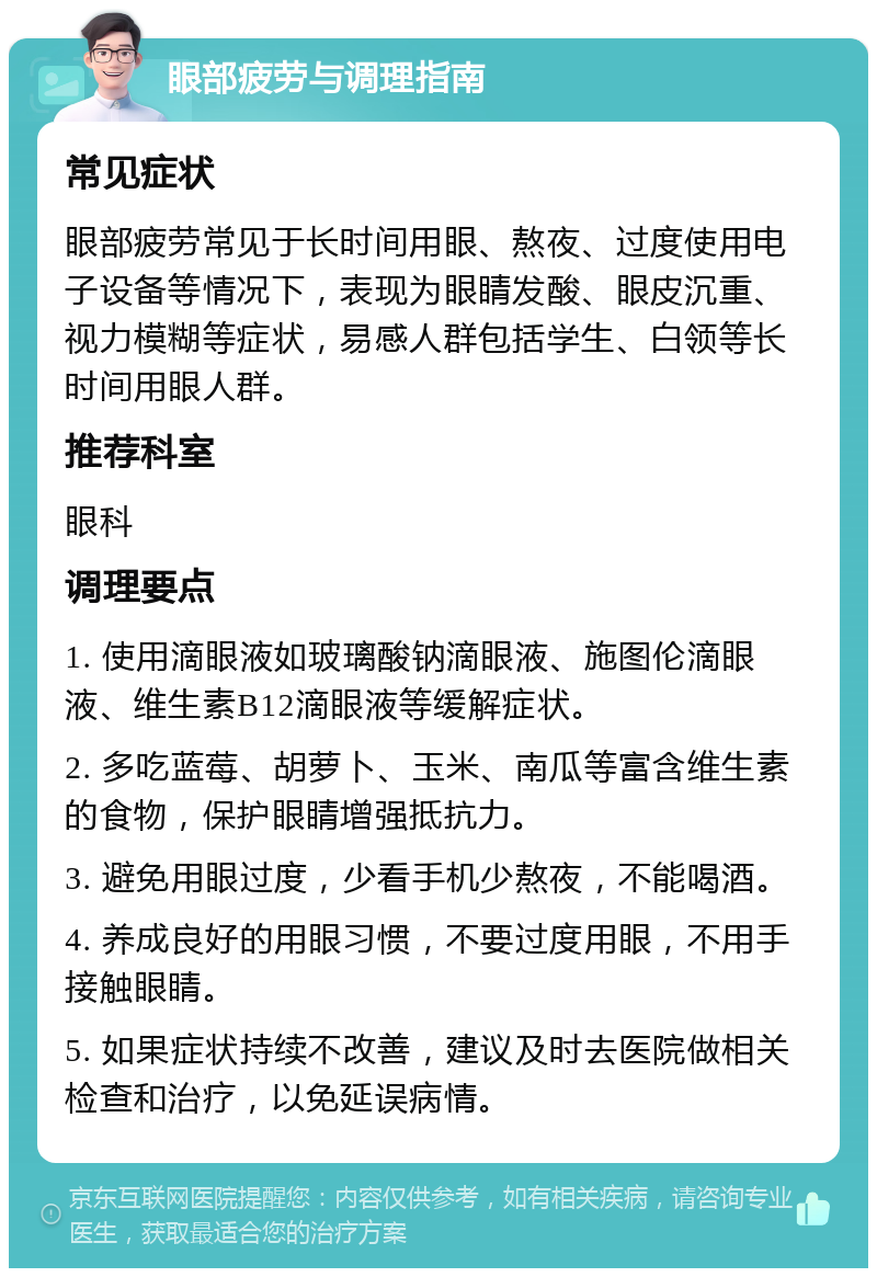 眼部疲劳与调理指南 常见症状 眼部疲劳常见于长时间用眼、熬夜、过度使用电子设备等情况下，表现为眼睛发酸、眼皮沉重、视力模糊等症状，易感人群包括学生、白领等长时间用眼人群。 推荐科室 眼科 调理要点 1. 使用滴眼液如玻璃酸钠滴眼液、施图伦滴眼液、维生素B12滴眼液等缓解症状。 2. 多吃蓝莓、胡萝卜、玉米、南瓜等富含维生素的食物，保护眼睛增强抵抗力。 3. 避免用眼过度，少看手机少熬夜，不能喝酒。 4. 养成良好的用眼习惯，不要过度用眼，不用手接触眼睛。 5. 如果症状持续不改善，建议及时去医院做相关检查和治疗，以免延误病情。