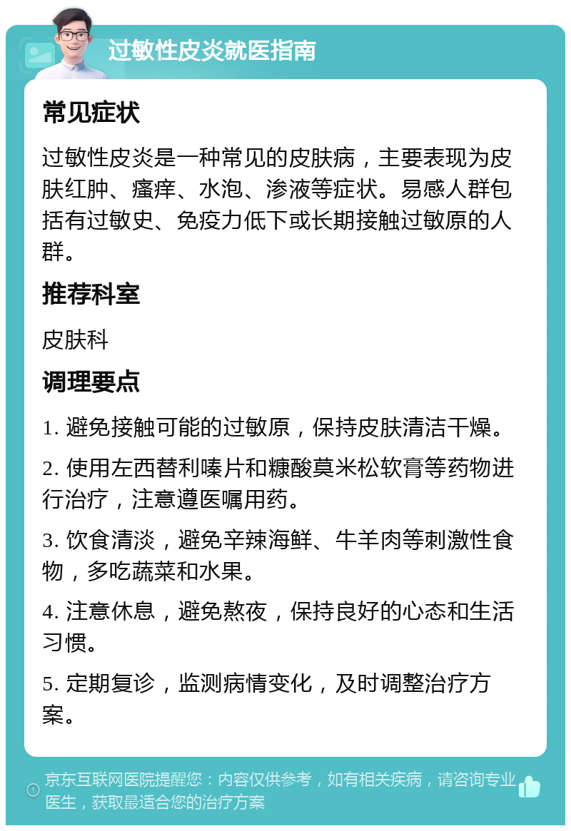 过敏性皮炎就医指南 常见症状 过敏性皮炎是一种常见的皮肤病，主要表现为皮肤红肿、瘙痒、水泡、渗液等症状。易感人群包括有过敏史、免疫力低下或长期接触过敏原的人群。 推荐科室 皮肤科 调理要点 1. 避免接触可能的过敏原，保持皮肤清洁干燥。 2. 使用左西替利嗪片和糠酸莫米松软膏等药物进行治疗，注意遵医嘱用药。 3. 饮食清淡，避免辛辣海鲜、牛羊肉等刺激性食物，多吃蔬菜和水果。 4. 注意休息，避免熬夜，保持良好的心态和生活习惯。 5. 定期复诊，监测病情变化，及时调整治疗方案。