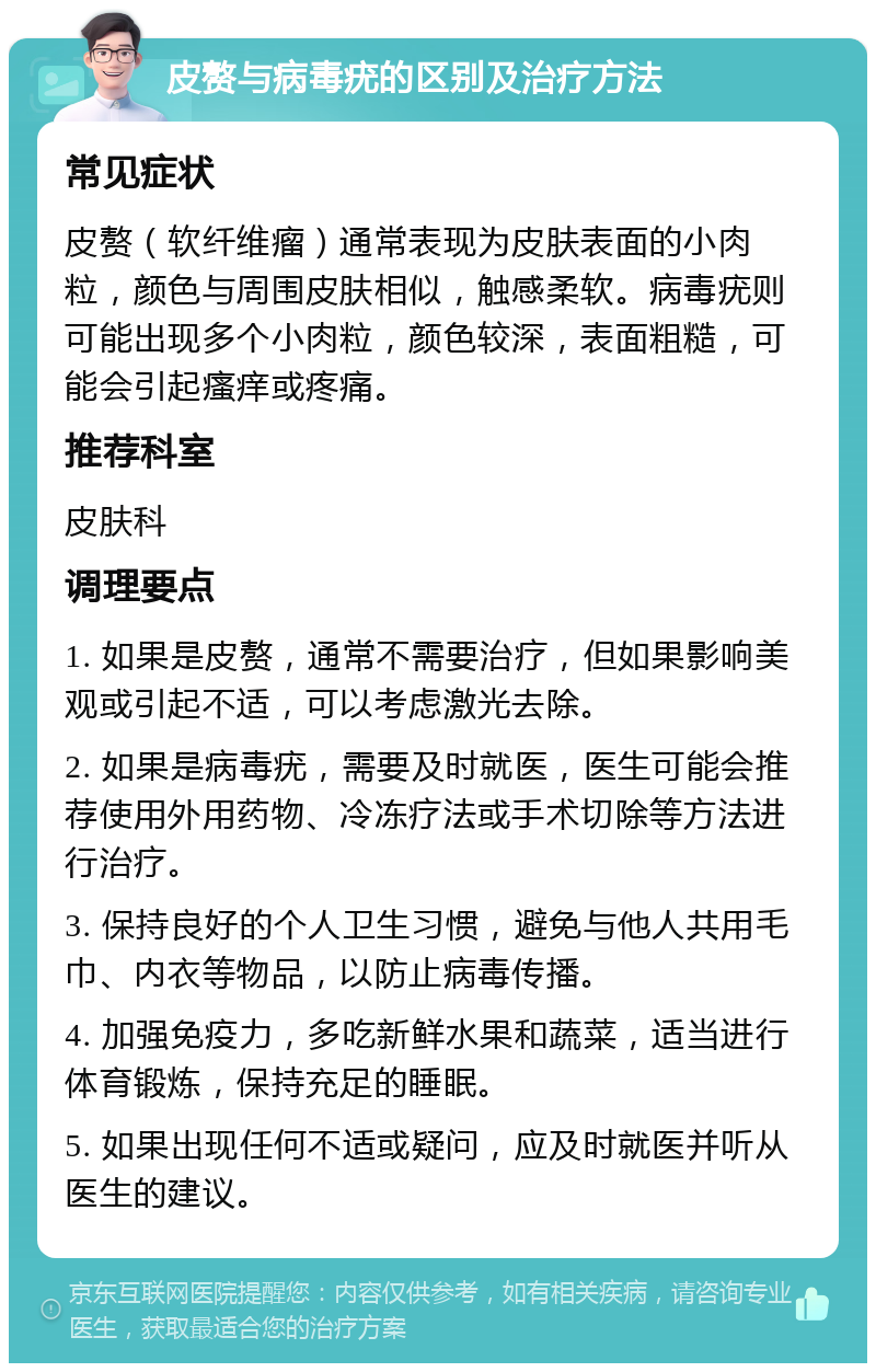 皮赘与病毒疣的区别及治疗方法 常见症状 皮赘（软纤维瘤）通常表现为皮肤表面的小肉粒，颜色与周围皮肤相似，触感柔软。病毒疣则可能出现多个小肉粒，颜色较深，表面粗糙，可能会引起瘙痒或疼痛。 推荐科室 皮肤科 调理要点 1. 如果是皮赘，通常不需要治疗，但如果影响美观或引起不适，可以考虑激光去除。 2. 如果是病毒疣，需要及时就医，医生可能会推荐使用外用药物、冷冻疗法或手术切除等方法进行治疗。 3. 保持良好的个人卫生习惯，避免与他人共用毛巾、内衣等物品，以防止病毒传播。 4. 加强免疫力，多吃新鲜水果和蔬菜，适当进行体育锻炼，保持充足的睡眠。 5. 如果出现任何不适或疑问，应及时就医并听从医生的建议。