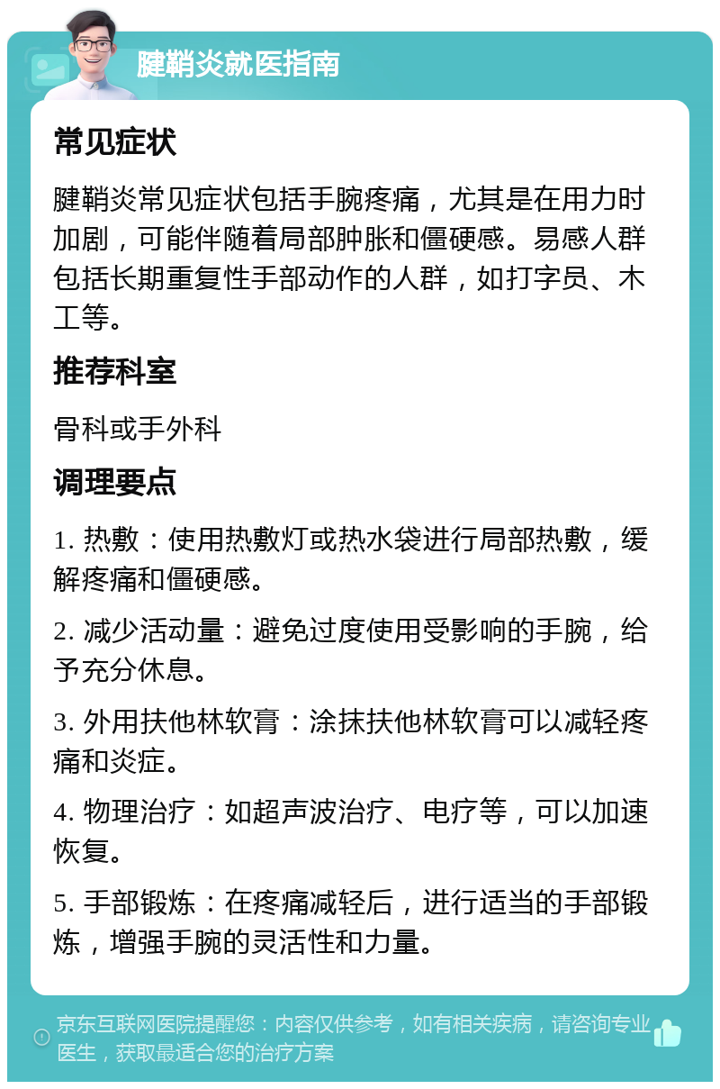 腱鞘炎就医指南 常见症状 腱鞘炎常见症状包括手腕疼痛，尤其是在用力时加剧，可能伴随着局部肿胀和僵硬感。易感人群包括长期重复性手部动作的人群，如打字员、木工等。 推荐科室 骨科或手外科 调理要点 1. 热敷：使用热敷灯或热水袋进行局部热敷，缓解疼痛和僵硬感。 2. 减少活动量：避免过度使用受影响的手腕，给予充分休息。 3. 外用扶他林软膏：涂抹扶他林软膏可以减轻疼痛和炎症。 4. 物理治疗：如超声波治疗、电疗等，可以加速恢复。 5. 手部锻炼：在疼痛减轻后，进行适当的手部锻炼，增强手腕的灵活性和力量。