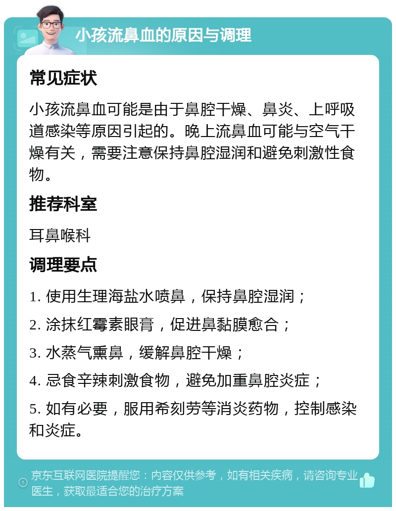 小孩流鼻血的原因与调理 常见症状 小孩流鼻血可能是由于鼻腔干燥、鼻炎、上呼吸道感染等原因引起的。晚上流鼻血可能与空气干燥有关，需要注意保持鼻腔湿润和避免刺激性食物。 推荐科室 耳鼻喉科 调理要点 1. 使用生理海盐水喷鼻，保持鼻腔湿润； 2. 涂抹红霉素眼膏，促进鼻黏膜愈合； 3. 水蒸气熏鼻，缓解鼻腔干燥； 4. 忌食辛辣刺激食物，避免加重鼻腔炎症； 5. 如有必要，服用希刻劳等消炎药物，控制感染和炎症。