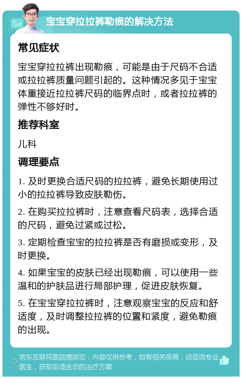 宝宝穿拉拉裤勒痕的解决方法 常见症状 宝宝穿拉拉裤出现勒痕，可能是由于尺码不合适或拉拉裤质量问题引起的。这种情况多见于宝宝体重接近拉拉裤尺码的临界点时，或者拉拉裤的弹性不够好时。 推荐科室 儿科 调理要点 1. 及时更换合适尺码的拉拉裤，避免长期使用过小的拉拉裤导致皮肤勒伤。 2. 在购买拉拉裤时，注意查看尺码表，选择合适的尺码，避免过紧或过松。 3. 定期检查宝宝的拉拉裤是否有磨损或变形，及时更换。 4. 如果宝宝的皮肤已经出现勒痕，可以使用一些温和的护肤品进行局部护理，促进皮肤恢复。 5. 在宝宝穿拉拉裤时，注意观察宝宝的反应和舒适度，及时调整拉拉裤的位置和紧度，避免勒痕的出现。