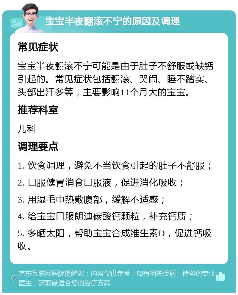 宝宝半夜翻滚不宁的原因及调理 常见症状 宝宝半夜翻滚不宁可能是由于肚子不舒服或缺钙引起的。常见症状包括翻滚、哭闹、睡不踏实、头部出汗多等，主要影响11个月大的宝宝。 推荐科室 儿科 调理要点 1. 饮食调理，避免不当饮食引起的肚子不舒服； 2. 口服健胃消食口服液，促进消化吸收； 3. 用湿毛巾热敷腹部，缓解不适感； 4. 给宝宝口服朗迪碳酸钙颗粒，补充钙质； 5. 多晒太阳，帮助宝宝合成维生素D，促进钙吸收。