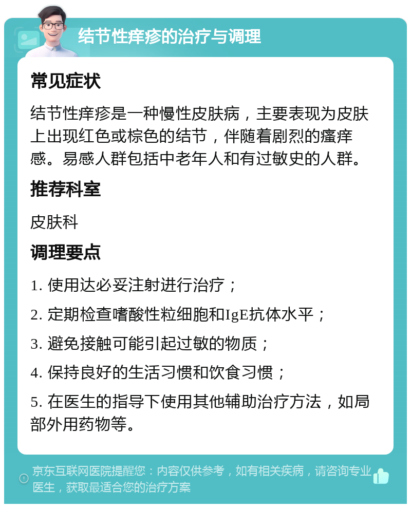 结节性痒疹的治疗与调理 常见症状 结节性痒疹是一种慢性皮肤病，主要表现为皮肤上出现红色或棕色的结节，伴随着剧烈的瘙痒感。易感人群包括中老年人和有过敏史的人群。 推荐科室 皮肤科 调理要点 1. 使用达必妥注射进行治疗； 2. 定期检查嗜酸性粒细胞和IgE抗体水平； 3. 避免接触可能引起过敏的物质； 4. 保持良好的生活习惯和饮食习惯； 5. 在医生的指导下使用其他辅助治疗方法，如局部外用药物等。