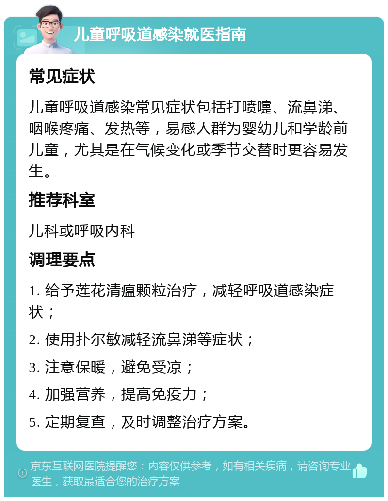 儿童呼吸道感染就医指南 常见症状 儿童呼吸道感染常见症状包括打喷嚏、流鼻涕、咽喉疼痛、发热等，易感人群为婴幼儿和学龄前儿童，尤其是在气候变化或季节交替时更容易发生。 推荐科室 儿科或呼吸内科 调理要点 1. 给予莲花清瘟颗粒治疗，减轻呼吸道感染症状； 2. 使用扑尔敏减轻流鼻涕等症状； 3. 注意保暖，避免受凉； 4. 加强营养，提高免疫力； 5. 定期复查，及时调整治疗方案。