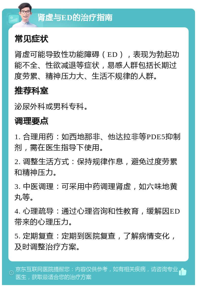 肾虚与ED的治疗指南 常见症状 肾虚可能导致性功能障碍（ED），表现为勃起功能不全、性欲减退等症状，易感人群包括长期过度劳累、精神压力大、生活不规律的人群。 推荐科室 泌尿外科或男科专科。 调理要点 1. 合理用药：如西地那非、他达拉非等PDE5抑制剂，需在医生指导下使用。 2. 调整生活方式：保持规律作息，避免过度劳累和精神压力。 3. 中医调理：可采用中药调理肾虚，如六味地黄丸等。 4. 心理疏导：通过心理咨询和性教育，缓解因ED带来的心理压力。 5. 定期复查：定期到医院复查，了解病情变化，及时调整治疗方案。