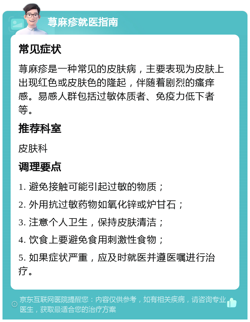 荨麻疹就医指南 常见症状 荨麻疹是一种常见的皮肤病，主要表现为皮肤上出现红色或皮肤色的隆起，伴随着剧烈的瘙痒感。易感人群包括过敏体质者、免疫力低下者等。 推荐科室 皮肤科 调理要点 1. 避免接触可能引起过敏的物质； 2. 外用抗过敏药物如氧化锌或炉甘石； 3. 注意个人卫生，保持皮肤清洁； 4. 饮食上要避免食用刺激性食物； 5. 如果症状严重，应及时就医并遵医嘱进行治疗。