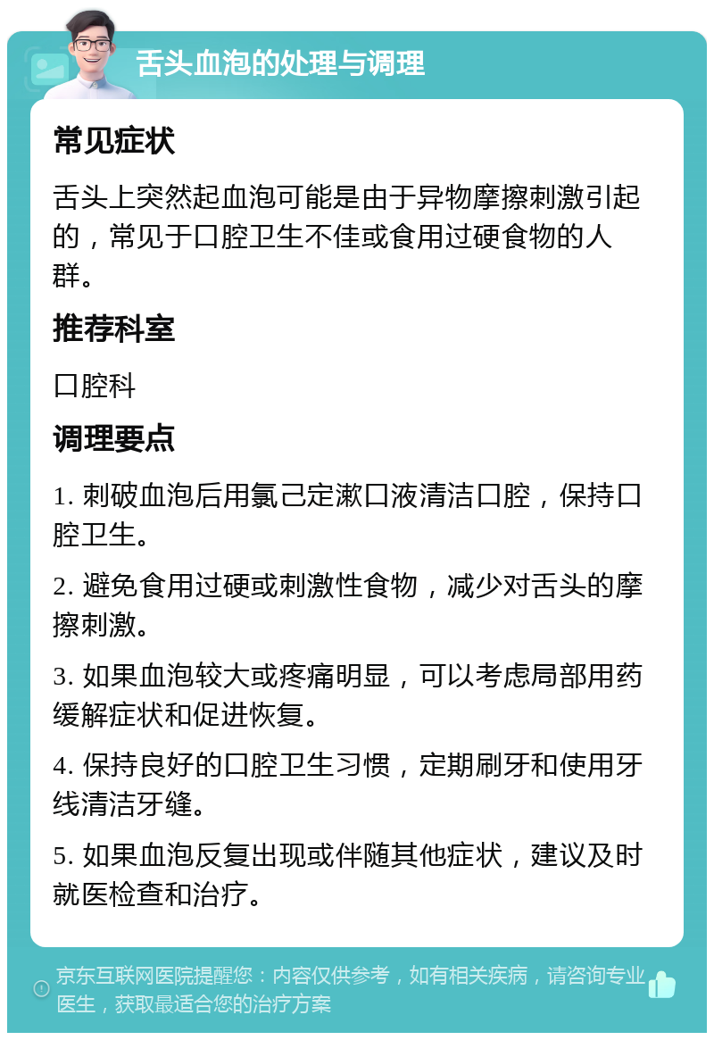 舌头血泡的处理与调理 常见症状 舌头上突然起血泡可能是由于异物摩擦刺激引起的，常见于口腔卫生不佳或食用过硬食物的人群。 推荐科室 口腔科 调理要点 1. 刺破血泡后用氯己定漱口液清洁口腔，保持口腔卫生。 2. 避免食用过硬或刺激性食物，减少对舌头的摩擦刺激。 3. 如果血泡较大或疼痛明显，可以考虑局部用药缓解症状和促进恢复。 4. 保持良好的口腔卫生习惯，定期刷牙和使用牙线清洁牙缝。 5. 如果血泡反复出现或伴随其他症状，建议及时就医检查和治疗。