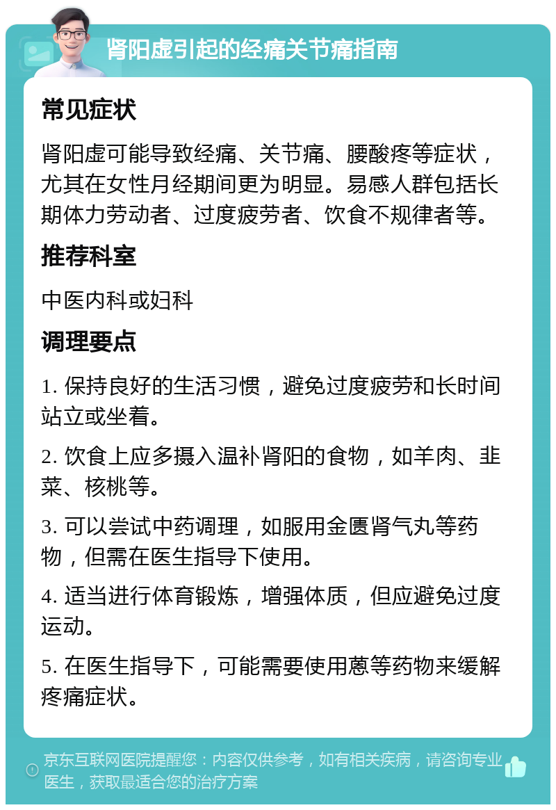 肾阳虚引起的经痛关节痛指南 常见症状 肾阳虚可能导致经痛、关节痛、腰酸疼等症状，尤其在女性月经期间更为明显。易感人群包括长期体力劳动者、过度疲劳者、饮食不规律者等。 推荐科室 中医内科或妇科 调理要点 1. 保持良好的生活习惯，避免过度疲劳和长时间站立或坐着。 2. 饮食上应多摄入温补肾阳的食物，如羊肉、韭菜、核桃等。 3. 可以尝试中药调理，如服用金匮肾气丸等药物，但需在医生指导下使用。 4. 适当进行体育锻炼，增强体质，但应避免过度运动。 5. 在医生指导下，可能需要使用蒽等药物来缓解疼痛症状。