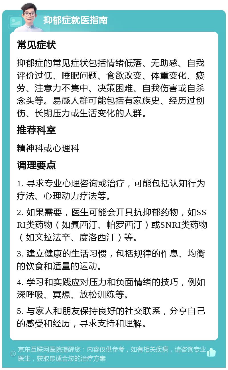 抑郁症就医指南 常见症状 抑郁症的常见症状包括情绪低落、无助感、自我评价过低、睡眠问题、食欲改变、体重变化、疲劳、注意力不集中、决策困难、自我伤害或自杀念头等。易感人群可能包括有家族史、经历过创伤、长期压力或生活变化的人群。 推荐科室 精神科或心理科 调理要点 1. 寻求专业心理咨询或治疗，可能包括认知行为疗法、心理动力疗法等。 2. 如果需要，医生可能会开具抗抑郁药物，如SSRI类药物（如氟西汀、帕罗西汀）或SNRI类药物（如文拉法辛、度洛西汀）等。 3. 建立健康的生活习惯，包括规律的作息、均衡的饮食和适量的运动。 4. 学习和实践应对压力和负面情绪的技巧，例如深呼吸、冥想、放松训练等。 5. 与家人和朋友保持良好的社交联系，分享自己的感受和经历，寻求支持和理解。