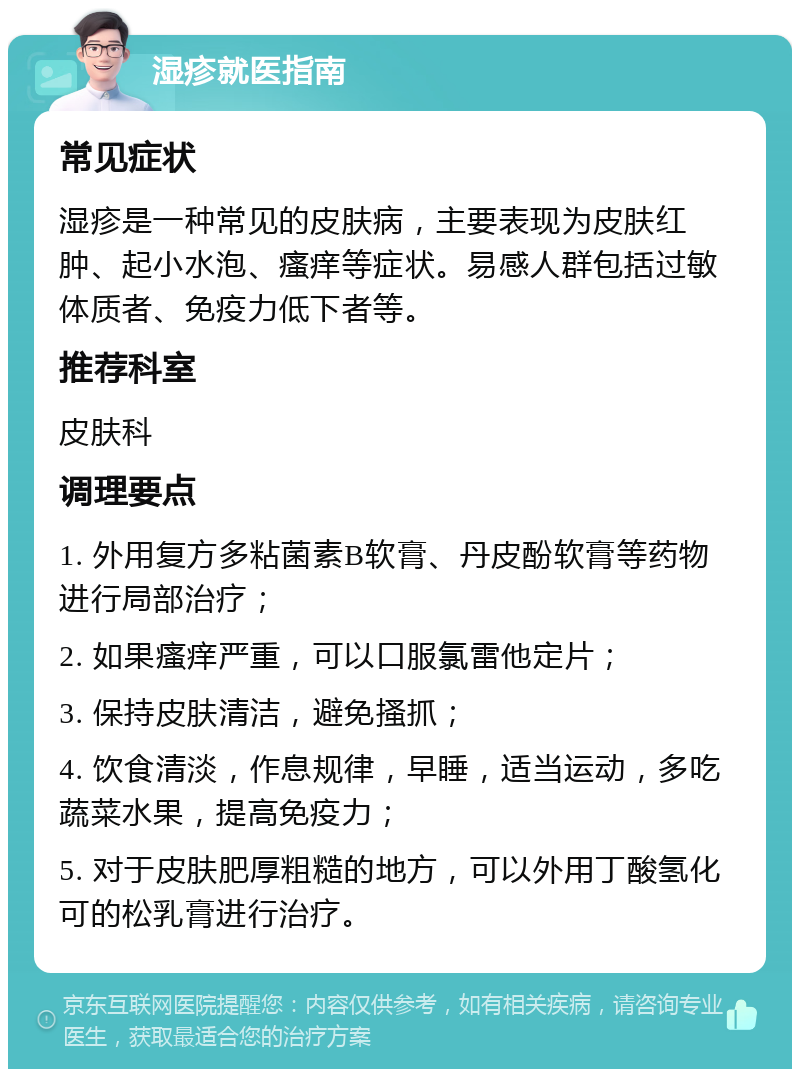 湿疹就医指南 常见症状 湿疹是一种常见的皮肤病，主要表现为皮肤红肿、起小水泡、瘙痒等症状。易感人群包括过敏体质者、免疫力低下者等。 推荐科室 皮肤科 调理要点 1. 外用复方多粘菌素B软膏、丹皮酚软膏等药物进行局部治疗； 2. 如果瘙痒严重，可以口服氯雷他定片； 3. 保持皮肤清洁，避免搔抓； 4. 饮食清淡，作息规律，早睡，适当运动，多吃蔬菜水果，提高免疫力； 5. 对于皮肤肥厚粗糙的地方，可以外用丁酸氢化可的松乳膏进行治疗。