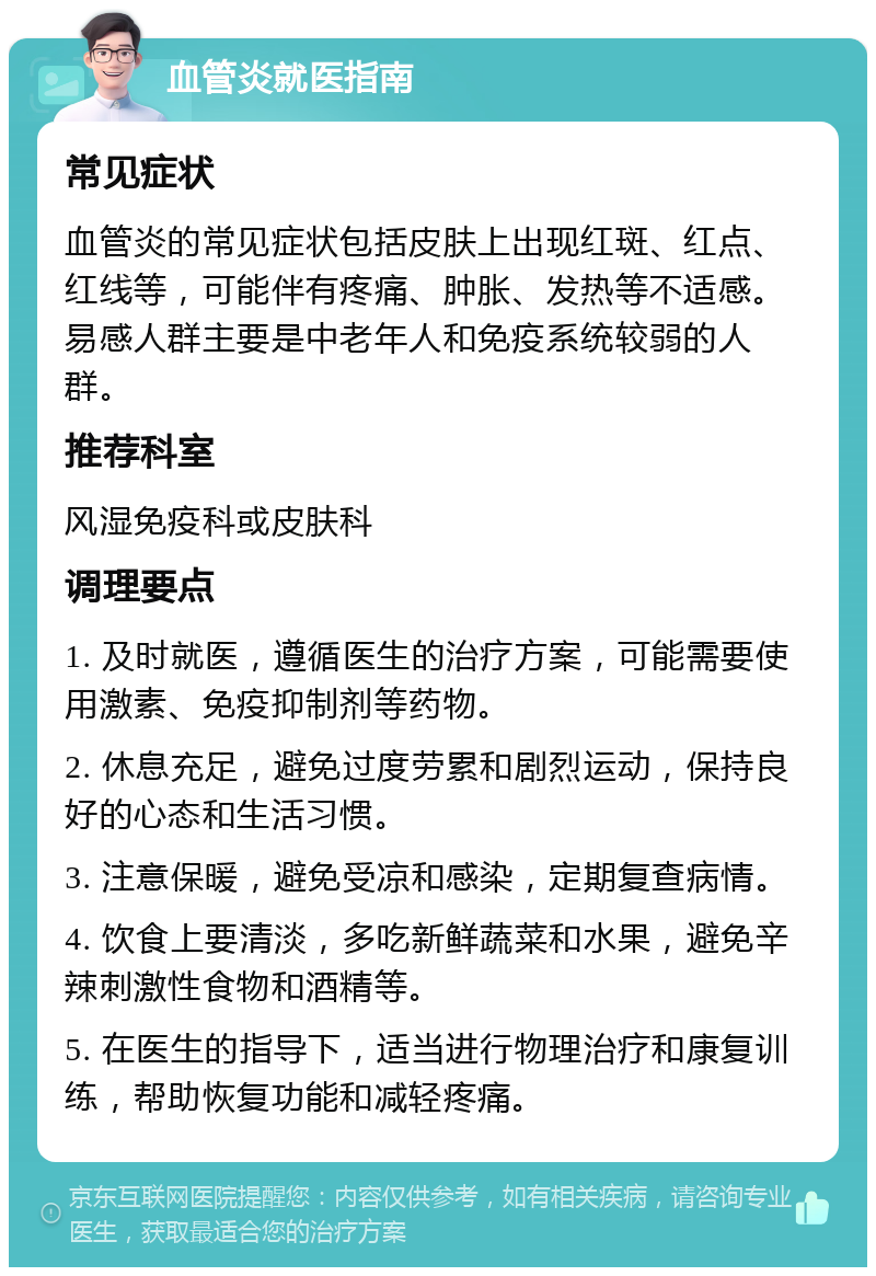 血管炎就医指南 常见症状 血管炎的常见症状包括皮肤上出现红斑、红点、红线等，可能伴有疼痛、肿胀、发热等不适感。易感人群主要是中老年人和免疫系统较弱的人群。 推荐科室 风湿免疫科或皮肤科 调理要点 1. 及时就医，遵循医生的治疗方案，可能需要使用激素、免疫抑制剂等药物。 2. 休息充足，避免过度劳累和剧烈运动，保持良好的心态和生活习惯。 3. 注意保暖，避免受凉和感染，定期复查病情。 4. 饮食上要清淡，多吃新鲜蔬菜和水果，避免辛辣刺激性食物和酒精等。 5. 在医生的指导下，适当进行物理治疗和康复训练，帮助恢复功能和减轻疼痛。