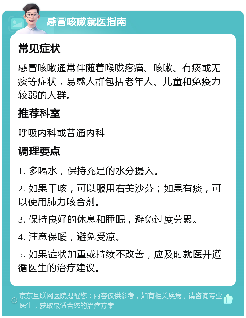 感冒咳嗽就医指南 常见症状 感冒咳嗽通常伴随着喉咙疼痛、咳嗽、有痰或无痰等症状，易感人群包括老年人、儿童和免疫力较弱的人群。 推荐科室 呼吸内科或普通内科 调理要点 1. 多喝水，保持充足的水分摄入。 2. 如果干咳，可以服用右美沙芬；如果有痰，可以使用肺力咳合剂。 3. 保持良好的休息和睡眠，避免过度劳累。 4. 注意保暖，避免受凉。 5. 如果症状加重或持续不改善，应及时就医并遵循医生的治疗建议。