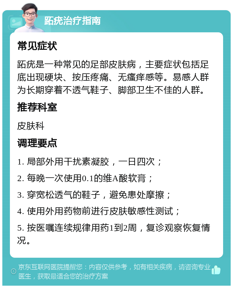 跖疣治疗指南 常见症状 跖疣是一种常见的足部皮肤病，主要症状包括足底出现硬块、按压疼痛、无瘙痒感等。易感人群为长期穿着不透气鞋子、脚部卫生不佳的人群。 推荐科室 皮肤科 调理要点 1. 局部外用干扰素凝胶，一日四次； 2. 每晚一次使用0.1的维A酸软膏； 3. 穿宽松透气的鞋子，避免患处摩擦； 4. 使用外用药物前进行皮肤敏感性测试； 5. 按医嘱连续规律用药1到2周，复诊观察恢复情况。